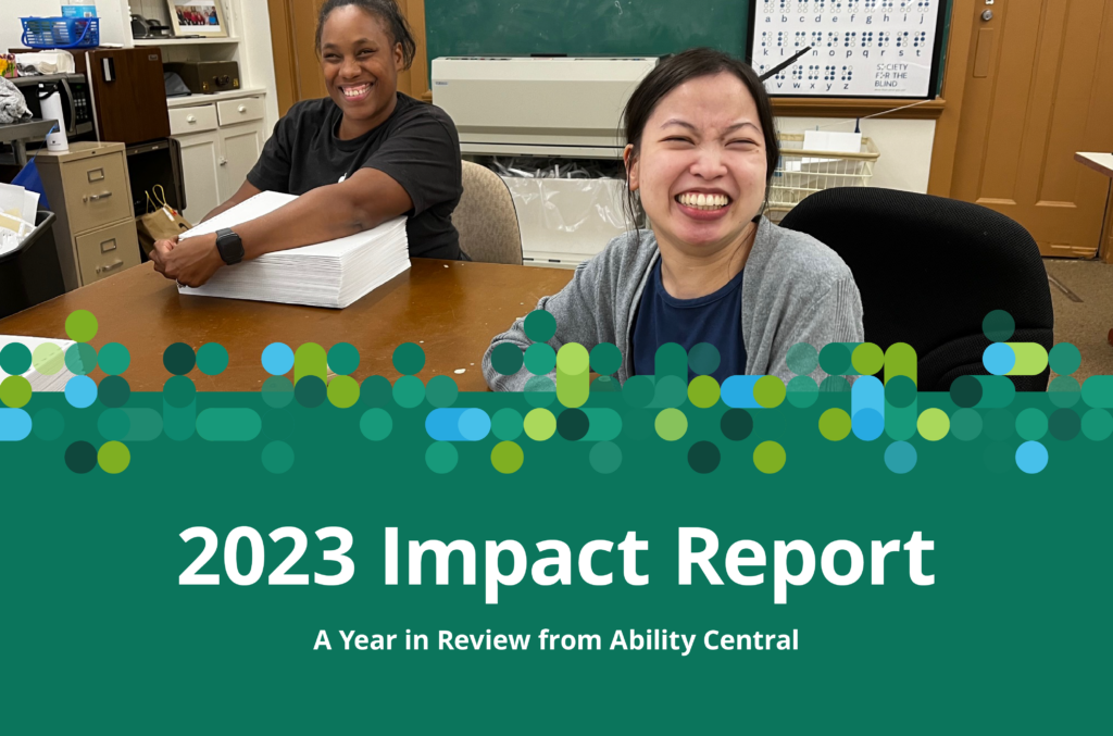 White text on a dark green background reads, “2023 Impact Report: A Year in Review from Ability Central.” A braille-inspired pattern of green and blue circles separates the text from an image of a Black woman in a black shirt and an Asian woman in a gray cardigan, who take a break from creating braille materials to smile for the camera.